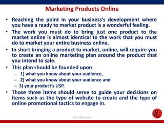 Marketing Products Online
• Reaching the point in your business’s development where
you have a ready to market product is a wonderful feeling.
• The work you must do to bring just one product to the
market online is almost identical to the work that you must
do to market your entire business online.
• In short bringing a product to market, online, will require you
to create an online marketing plan around the product that
you intend to sale.
• This plan should be founded upon
– 1) what you know about your audience,
– 2) what you know about your audience and
– 3) your product’s USP.
• Those three items should serve to guide your decisions on
items such as the type of website to create and the type of
online promotional tactics to engage in.
R'tist @ Tourism
 