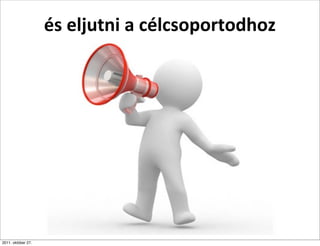 és	
  eljutni	
  a	
  célcsoportodhoz




2011. október 27.
 