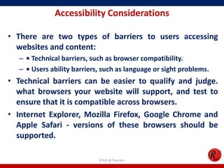 Accessibility Considerations
• There are two types of barriers to users accessing
websites and content:
– • Technical barriers, such as browser compatibility.
– • Users ability barriers, such as language or sight problems.
• Technical barriers can be easier to qualify and judge.
what browsers your website will support, and test to
ensure that it is compatible across browsers.
• Internet Explorer, Mozilla Firefox, Google Chrome and
Apple Safari - versions of these browsers should be
supported.
R'tist @ Tourism
 