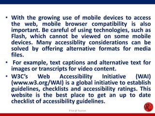 • With the growing use of mobile devices to access
the web, mobile browser compatibility is also
important. Be careful of using technologies, such as
Flash, which cannot be viewed on some mobile
devices. Many accessiblity considerations can be
solved by offering alternative formats for media
files.
• For example, text captions and alternative text for
images or transcripts for video content.
• W3C’s Web Accessibility Initiative (WAI)
(www.w3.org/WAI) is a global initiative to establish
guidelines, checklists and accessibility ratings. This
website is the best place to get an up to date
checklist of accessibility guidelines.
R'tist @ Tourism
 