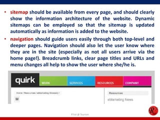 • sitemap should be available from every page, and should clearly
show the information architecture of the website. Dynamic
sitemaps can be employed so that the sitemap is updated
automatically as information is added to the website.
• navigation should guide users easily through both top-level and
deeper pages. Navigation should also let the user know where
they are in the site (especially as not all users arrive via the
home page!). Breadcrumb links, clear page titles and URLs and
menu changes all help to show the user where she/he is.
R'tist @ Tourism
 