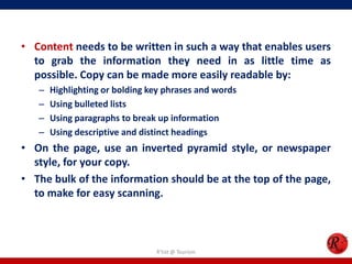 • Content needs to be written in such a way that enables users
to grab the information they need in as little time as
possible. Copy can be made more easily readable by:
– Highlighting or bolding key phrases and words
– Using bulleted lists
– Using paragraphs to break up information
– Using descriptive and distinct headings
• On the page, use an inverted pyramid style, or newspaper
style, for your copy.
• The bulk of the information should be at the top of the page,
to make for easy scanning.
R'tist @ Tourism
 