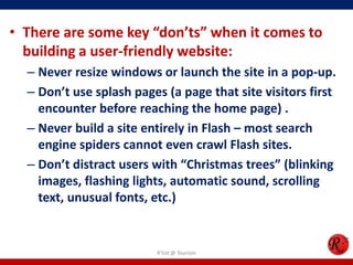 • There are some key “don’ts” when it comes to
building a user-friendly website:
– Never resize windows or launch the site in a pop-up.
– Don’t use splash pages (a page that site visitors first
encounter before reaching the home page) .
– Never build a site entirely in Flash – most search
engine spiders cannot even crawl Flash sites.
– Don’t distract users with “Christmas trees” (blinking
images, flashing lights, automatic sound, scrolling
text, unusual fonts, etc.)
R'tist @ Tourism
 