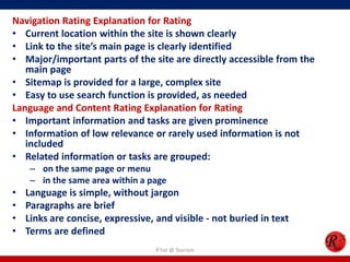 Navigation Rating Explanation for Rating
• Current location within the site is shown clearly
• Link to the site’s main page is clearly identified
• Major/important parts of the site are directly accessible from the
main page
• Sitemap is provided for a large, complex site
• Easy to use search function is provided, as needed
Language and Content Rating Explanation for Rating
• Important information and tasks are given prominence
• Information of low relevance or rarely used information is not
included
• Related information or tasks are grouped:
– on the same page or menu
– in the same area within a page
• Language is simple, without jargon
• Paragraphs are brief
• Links are concise, expressive, and visible - not buried in text
• Terms are defined
R'tist @ Tourism
 