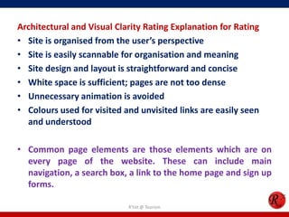 Architectural and Visual Clarity Rating Explanation for Rating
• Site is organised from the user’s perspective
• Site is easily scannable for organisation and meaning
• Site design and layout is straightforward and concise
• White space is sufficient; pages are not too dense
• Unnecessary animation is avoided
• Colours used for visited and unvisited links are easily seen
and understood
• Common page elements are those elements which are on
every page of the website. These can include main
navigation, a search box, a link to the home page and sign up
forms.
R'tist @ Tourism
 