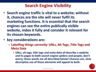 Search Engine Visibility
• Search engine traffic is vital to a website; without
it, chances are the site will never fulfil its
marketing functions. It is essential that the search
engines can see the entire publically visible
website, index it fully and consider it relevant for
its chosen keywords.
• key considerations are:
– Labelling things correctly: URLs, Alt Tags, Title Tags and
Meta Data
• URLs, alt tags, title tags and meta data all describe a website
and its pages to both search engine spiders and people, don’t
worry; these words are all described below! Chances are, clear
descriptive use of these elements will appeal to both.
R'tist @ Tourism
 