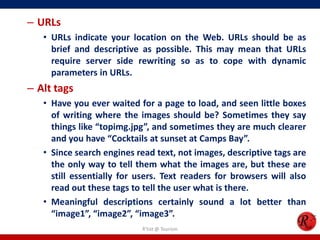 – URLs
• URLs indicate your location on the Web. URLs should be as
brief and descriptive as possible. This may mean that URLs
require server side rewriting so as to cope with dynamic
parameters in URLs.
– Alt tags
• Have you ever waited for a page to load, and seen little boxes
of writing where the images should be? Sometimes they say
things like “topimg.jpg”, and sometimes they are much clearer
and you have “Cocktails at sunset at Camps Bay”.
• Since search engines read text, not images, descriptive tags are
the only way to tell them what the images are, but these are
still essentially for users. Text readers for browsers will also
read out these tags to tell the user what is there.
• Meaningful descriptions certainly sound a lot better than
“image1”, “image2”, “image3”.
R'tist @ Tourism
 