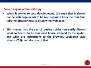 Search engine optimised copy
• When it comes to web development, the copy that is shown
on the web page needs to be kept separate from the code that
tells the browser how to display the web page.
• This means that the search engine spider can easily discern
what content is to be read (and hence scanned by the spider)
and what are instructions to the browser. Cascading style
sheets (CSS) can take care of that
R'tist @ Tourism
 