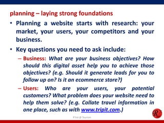 planning – laying strong foundations
• Planning a website starts with research: your
market, your users, your competitors and your
business.
• Key questions you need to ask include:
– Business: What are your business objectives? How
should this digital asset help you to achieve those
objectives? (e.g. Should it generate leads for you to
follow up on? Is it an ecommerce store?)
– Users: Who are your users, your potential
customers? What problem does your website need to
help them solve? (e.g. Collate travel information in
one place, such as with www.tripit.com.)
R'tist @ Tourism
 