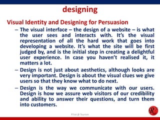 designing
Visual Identity and Designing for Persuasion
– The visual interface – the design of a website – is what
the user sees and interacts with. It’s the visual
representation of all the hard work that goes into
developing a website. It’s what the site will be first
judged by, and is the initial step in creating a delightful
user experience. In case you haven’t realised it, it
matters a lot.
– Design is not just about aesthetics, although looks are
very important. Design is about the visual clues we give
users so that they know what to do next.
– Design is the way we communicate with our users.
Design is how we assure web visitors of our credibility
and ability to answer their questions, and turn them
into customers.
R'tist @ Tourism
 