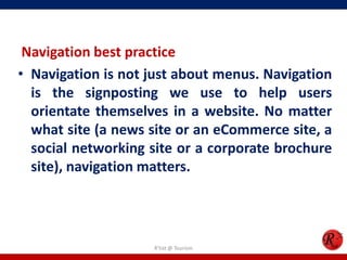 Navigation best practice
• Navigation is not just about menus. Navigation
is the signposting we use to help users
orientate themselves in a website. No matter
what site (a news site or an eCommerce site, a
social networking site or a corporate brochure
site), navigation matters.
R'tist @ Tourism
 