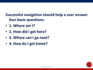 Successful navigation should help a user answer
four basic questions:
• 1. Where am I?
• 2. How did I get here?
• 3. Where can I go next?
• 4. How do I get home?
R'tist @ Tourism
 