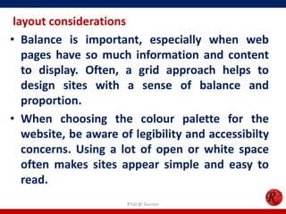 layout considerations
• Balance is important, especially when web
pages have so much information and content
to display. Often, a grid approach helps to
design sites with a sense of balance and
proportion.
• When choosing the colour palette for the
website, be aware of legibility and accessibilty
concerns. Using a lot of open or white space
often makes sites appear simple and easy to
read.
R'tist @ Tourism
 