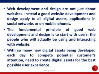 • Web development and design are not just about
websites. Instead a good website development and
design apply to all digital assets, applications in
social networks or on mobile phones.
• The fundamental principle of good web
development and design is to start with users: the
people who will actually be using and interacting
with website.
• With so many new digital assets being developed
each day to compete potential customer’s
attention, need to create digital assets for the best
possible user experience.
R'tist @ Tourism
 