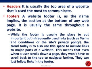 • Headers It is usually the top area of a website
that is used the most to communicate.
• Footers A website footer is, as the name
implies, the section at the bottom of any web
page. It is usually the same throughout a
website.
– While the footer is usually the place to put
important but infrequently used links (such as Terms
and Conditions or the site’s privacy policy), the
trend today is to also use this space to include links
to major parts of a website. This means that even
when a user scrolls down a page, they won’t have to
scroll back to the top to navigate further. They can
just follow links in the footer.
R'tist @ Tourism
 