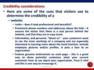 Credibility considerations
• Here are some of the cues that visitors use to
determine the credibility of a
– website:
• Looks – does it look professional and beautiful?
• Prominent phone numbers and addresses above the fold – it
assures the visitor that there is a real person behind the
website, and that they are in easy reach.
• Informative, and personal, “about us” - your customers want
to see the inner workings of a company and are especially
interested in learning more about the head honchos. Include
employee pictures and/or profiles. It puts a face to an
organisation.
• Feature genuine testimonials on each page – this is a great
way to show potential customers what your current
customers have to say about your organisation. Trust is vital
and this is one way to encourage it.
R'tist @ Tourism
 