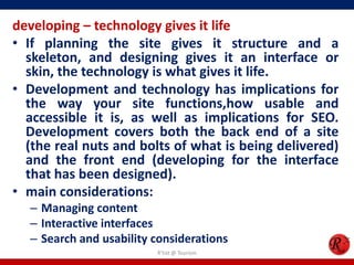 developing – technology gives it life
• If planning the site gives it structure and a
skeleton, and designing gives it an interface or
skin, the technology is what gives it life.
• Development and technology has implications for
the way your site functions,how usable and
accessible it is, as well as implications for SEO.
Development covers both the back end of a site
(the real nuts and bolts of what is being delivered)
and the front end (developing for the interface
that has been designed).
• main considerations:
– Managing content
– Interactive interfaces
– Search and usability considerations
R'tist @ Tourism
 