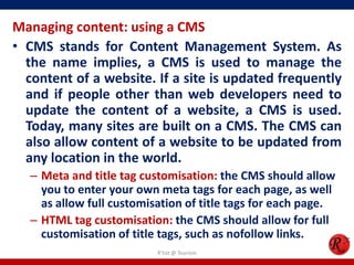 Managing content: using a CMS
• CMS stands for Content Management System. As
the name implies, a CMS is used to manage the
content of a website. If a site is updated frequently
and if people other than web developers need to
update the content of a website, a CMS is used.
Today, many sites are built on a CMS. The CMS can
also allow content of a website to be updated from
any location in the world.
– Meta and title tag customisation: the CMS should allow
you to enter your own meta tags for each page, as well
as allow full customisation of title tags for each page.
– HTML tag customisation: the CMS should allow for full
customisation of title tags, such as nofollow links.
R'tist @ Tourism
 