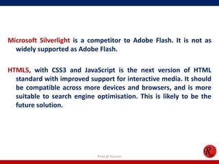 Microsoft Silverlight is a competitor to Adobe Flash. It is not as
widely supported as Adobe Flash.
HTML5, with CSS3 and JavaScript is the next version of HTML
standard with improved support for interactive media. It should
be compatible across more devices and browsers, and is more
suitable to search engine optimisation. This is likely to be the
future solution.
R'tist @ Tourism
 