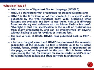 What is HTML 5?
– latest evolution of Hypertext Markup Language ( HTML 5)
– HTML is a standard format or language for creating websites and
– HTML5 is the fi fth iteration of that standard. It’s a specifi cation
published by the web standards body, W3C, describing what
features are available and how to use them. HTML5 is different
from proprietary web software such as Adobe Flash or Microsoft
Silverlight in that the specification is the result of contributions
from many organisations, and can be implemented by anyone
without having to pay for royalties or licensing fees.
– The last version of HTML, HTML4, was published back in 1997 -
and
– a lot has changed since then! HTML5 has improved the semantic
capabilities of the language, so text is marked up as to its intent
(header, footer, article and so on) rather than its appearance on
the page, as often happened in the past. This is better when
repurposing the text, for example for screen-readers and it’s easier
for search engine robots and other software to understand.
R'tist @ Tourism
 