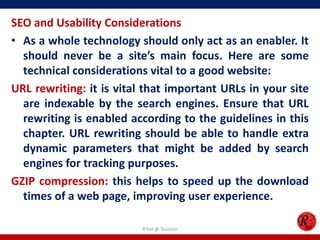 SEO and Usability Considerations
• As a whole technology should only act as an enabler. It
should never be a site’s main focus. Here are some
technical considerations vital to a good website:
URL rewriting: it is vital that important URLs in your site
are indexable by the search engines. Ensure that URL
rewriting is enabled according to the guidelines in this
chapter. URL rewriting should be able to handle extra
dynamic parameters that might be added by search
engines for tracking purposes.
GZIP compression: this helps to speed up the download
times of a web page, improving user experience.
R'tist @ Tourism
 