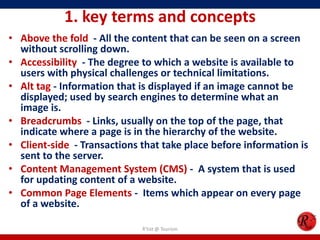 1. key terms and concepts
• Above the fold - All the content that can be seen on a screen
without scrolling down.
• Accessibility - The degree to which a website is available to
users with physical challenges or technical limitations.
• Alt tag - Information that is displayed if an image cannot be
displayed; used by search engines to determine what an
image is.
• Breadcrumbs - Links, usually on the top of the page, that
indicate where a page is in the hierarchy of the website.
• Client-side - Transactions that take place before information is
sent to the server.
• Content Management System (CMS) - A system that is used
for updating content of a website.
• Common Page Elements - Items which appear on every page
of a website.
R'tist @ Tourism
 