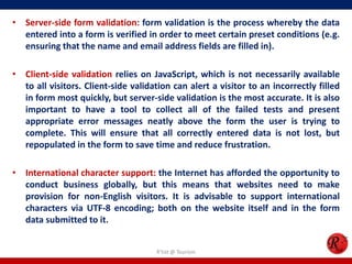 • Server-side form validation: form validation is the process whereby the data
entered into a form is verified in order to meet certain preset conditions (e.g.
ensuring that the name and email address fields are filled in).
• Client-side validation relies on JavaScript, which is not necessarily available
to all visitors. Client-side validation can alert a visitor to an incorrectly filled
in form most quickly, but server-side validation is the most accurate. It is also
important to have a tool to collect all of the failed tests and present
appropriate error messages neatly above the form the user is trying to
complete. This will ensure that all correctly entered data is not lost, but
repopulated in the form to save time and reduce frustration.
• International character support: the Internet has afforded the opportunity to
conduct business globally, but this means that websites need to make
provision for non-English visitors. It is advisable to support international
characters via UTF-8 encoding; both on the website itself and in the form
data submitted to it.
R'tist @ Tourism
 