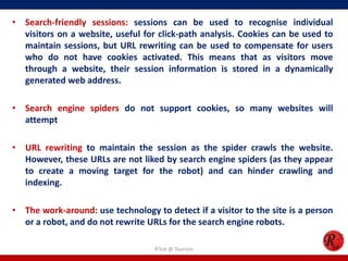 • Search-friendly sessions: sessions can be used to recognise individual
visitors on a website, useful for click-path analysis. Cookies can be used to
maintain sessions, but URL rewriting can be used to compensate for users
who do not have cookies activated. This means that as visitors move
through a website, their session information is stored in a dynamically
generated web address.
• Search engine spiders do not support cookies, so many websites will
attempt
• URL rewriting to maintain the session as the spider crawls the website.
However, these URLs are not liked by search engine spiders (as they appear
to create a moving target for the robot) and can hinder crawling and
indexing.
• The work-around: use technology to detect if a visitor to the site is a person
or a robot, and do not rewrite URLs for the search engine robots.
R'tist @ Tourism
 