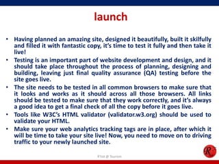 launch
• Having planned an amazing site, designed it beautifully, built it skilfully
and filled it with fantastic copy, it’s time to test it fully and then take it
live!
• Testing is an important part of website development and design, and it
should take place throughout the process of planning, designing and
building, leaving just final quality assurance (QA) testing before the
site goes live.
• The site needs to be tested in all common browsers to make sure that
it looks and works as it should across all those browsers. All links
should be tested to make sure that they work correctly, and it’s always
a good idea to get a final check of all the copy before it goes live.
• Tools like W3C’s HTML validator (validator.w3.org) should be used to
validate your HTML.
• Make sure your web analytics tracking tags are in place, after which it
will be time to take your site live! Now, you need to move on to driving
traffic to your newly launched site.
R'tist @ Tourism
 