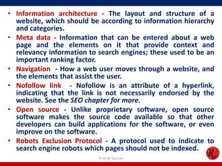 • Information architecture - The layout and structure of a
website, which should be according to information hierarchy
and categories.
• Meta data - Information that can be entered about a web
page and the elements on it that provide context and
relevancy information to search engines; these used to be an
important ranking factor.
• Navigation - How a web user moves through a website, and
the elements that assist the user.
• Nofollow link - Nofollow is an attribute of a hyperlink,
indicating that the link is not necessarily endorsed by the
website. See the SEO chapter for more.
• Open source - Unlike proprietary software, open source
software makes the source code available so that other
developers can build applications for the software, or even
improve on the software.
• Robots Exclusion Protocol - A protocol used to indicate to
search engine robots which pages should not be indexed.
R'tist @ Tourism
 