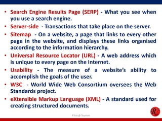 • Search Engine Results Page (SERP) - What you see when
you use a search engine.
• Server-side - Transactions that take place on the server.
• Sitemap - On a website, a page that links to every other
page in the website, and displays these links organised
according to the information hierarchy.
• Universal Resource Locator (URL) - A web address which
is unique to every page on the Internet.
• Usability - The measure of a website’s ability to
accomplish the goals of the user.
• W3C - World Wide Web Consortium oversees the Web
Standards project.
• eXtensible Markup Language (XML) - A standard used for
creating structured documents.
R'tist @ Tourism
 