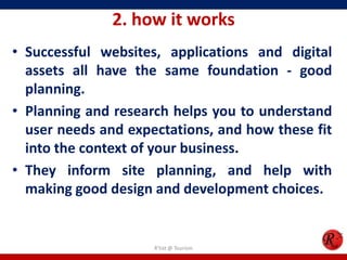 2. how it works
• Successful websites, applications and digital
assets all have the same foundation - good
planning.
• Planning and research helps you to understand
user needs and expectations, and how these fit
into the context of your business.
• They inform site planning, and help with
making good design and development choices.
R'tist @ Tourism
 