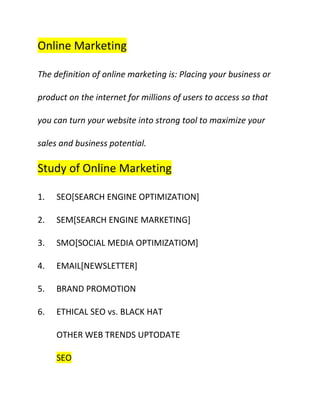 Online Marketing <br />The definition of online marketing is: Placing your business or product on the internet for millions of users to access so that you can turn your website into strong tool to maximize your sales and business potential.<br />Study of Online Marketing <br />,[object Object]