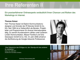 Ihre Referenten II Thomas Kaiser Herr Thomas Kaiser ist Diplom Kommunikations-designer und Gründer der IP-Dienste GmbH & Co. KG. Seit 1994 ist er freiberuflich als Berater, Projekt-leiter und Programmierer für diverse Internetprojekte tätig. Zu seinem Kundenstamm zählen unter anderem Linden Kommunikation, Messe Frankfurt und Gira Giersiepen GmbH & Co. KG. Im Jahr 2006 erhielt er die Zertifizierung als Google Adwords Professional.  Ein praxiserfahrener Onlineexperte verdeutlicht Ihnen Chancen und Risiken des Marketings im Internet. „ Das Geheimnis des Erfolges ist, den Standpunkt des anderen zu verstehen.“ Henry Ford, 1863-1947 Gründer der Ford Motor Company 