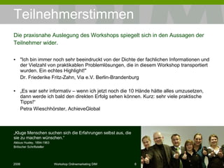 Teilnehmerstimmen "Ich bin immer noch sehr beeindruckt von der Dichte der fachlichen Informationen und der Vielzahl von praktikablen Problemlösungen, die in diesem Workshop transportiert wurden. Ein echtes Highlight!"  Dr. Friederike Fritz-Zahn, Via e.V. Berlin-Brandenburg „ Es war sehr informativ – wenn ich jetzt noch die 10 Hände hätte alles umzusetzen, dann werde ich bald den direkten Erfolg sehen können. Kurz: sehr viele praktische Tipps!“  Petra Wieschhörster, AchieveGlobal Die praxisnahe Auslegung des Workshops spiegelt sich in den Aussagen der Teilnehmer wider. „ Kluge Menschen suchen sich die Erfahrungen selbst aus, die sie zu machen wünschen.“ Aldous Huxley, 1894-1963 Britischer Schriftsteller 