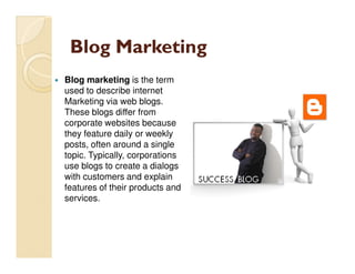 Blog Marketing
Blog marketing is the term
used to describe internet
Marketing via web blogs.
These blogs differ from
corporate websites because
they feature daily or weekly
posts, often around a single
topic. Typically, corporations
use blogs to create a dialogs
with customers and explain
features of their products and
services.
 
