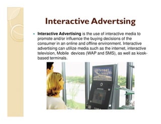 Interactive Advertsing
Interactive Advertising is the use of interactive media to
promote and/or influence the buying decisions of the
consumer in an online and offline environment. Interactive
advertising can utilize media such as the internet, interactive
television, Mobile devices (WAP and SMS), as well as kiosk-
based terminals.
 