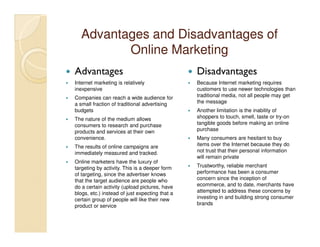 Advantages and Disadvantages of
         Online Marketing
Advantages                                      Disadvantages
Internet marketing is relatively                Because Internet marketing requires
inexpensive                                     customers to use newer technologies than
Companies can reach a wide audience for         traditional media, not all people may get
a small fraction of traditional advertising     the message
budgets                                         Another limitation is the inability of
The nature of the medium allows                 shoppers to touch, smell, taste or try-on
consumers to research and purchase              tangible goods before making an online
products and services at their own              purchase
convenience.                                    Many consumers are hesitant to buy
The results of online campaigns are             items over the Internet because they do
immediately measured and tracked.               not trust that their personal information
                                                will remain private
Online marketers have the luxury of
targeting by activity. This is a deeper form    Trustworthy, reliable merchant
of targeting, since the advertiser knows        performance has been a consumer
that the target audience are people who         concern since the inception of
do a certain activity (upload pictures, have    ecommerce, and to date, merchants have
blogs, etc.) instead of just expecting that a   attempted to address these concerns by
certain group of people will like their new     investing in and building strong consumer
product or service                              brands
 