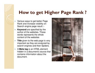 How to get Higher Page Rank ?
Various ways to get better Page
Rank and increase visibility on
Search engine page result :-
Keyword are specified by the
author of the websites. These
words represents the whole
content of the websites
Title given to the web page is very
important as they are analyzed by
search engines and their Spiders.
A Meta tag is an HTML element
hidden in a document's source that
contains information about the
document.
 