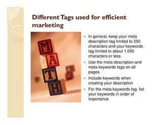 Different Tags used for efficient
marketing
                   In general, keep your meta
                   description tag limited to 250
                   characters and your keywords
                   tag limited to about 1,000
                   characters or less.
                   Use the meta description and
                   meta keywords tags on all
                   pages
                   Include keywords when
                   creating your description
                   For the meta keywords tag, list
                   your keywords in order of
                   importance
 