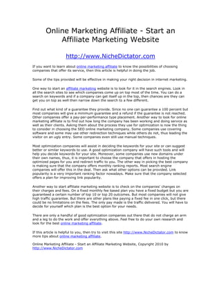 Online Marketing Affiliate - Start an
            Affiliate Marketing Website

                     http://www.NicheDictator.com
If you want to learn about online marketing affiliate to know the possibilities of choosing
companies that offer its service, then this article is helpful in doing the job.

Some of the tips provided will be effective in making your right decision in internet marketing.

One way to start an affiliate marketing website is to look for it in the search engines. Look in
all the search sites to see which companies come up on top most of the time. You can do a
search on keywords and if a company can get itself up in the top, then chances are they can
get you on top as well then narrow down the search to a few different.

Find out what kind of a guarantee they provide. Since no one can guarantee a 100 percent but
most companies will give a minimum guarantee and a refund if the guarantee is not reached.
Other companies offer a pay-per-performance type placement. Another way to look for online
marketing affiliate is to find out how long the company has been working and doing service as
well as their clients. Asking them about the process they use for optimization is now the thing
to consider in choosing the SEO online marketing company. Some companies use covering
software and some may use other redirection techniques while others do not, thus leading the
visitor on an ugly entry. Some companies even still use manual techniques.

Most optimization companies will assist in deciding the keywords for your site or can suggest
better or similar keywords to use. A good optimization company will have such tools and will
help you decide keywords for your site. Moreover, some companies use new domains under
their own names, thus, it is important to choose the company that offers in hosting the
optimized pages for you and redirect traffic to you. The other way in picking the best company
is making sure that the company offers monthly ranking reports. Most search engine
companies will offer this in the deal. Then ask what other options can be provided. Link
popularity is a very important ranking factor nowadays. Make sure that the company selected
offers a plan for improving link popularity.

Another way to start affiliate marketing website is to check on the companies' changes on
their charges and fees. On a fixed monthly fee based plan you have a fixed budget but you are
guaranteed a certain number of top 10 or top 20 outcomes. But most companies will not give
high traffic guarantee. But there are other plans like paying a fixed fee in one click, but there
could be no limitations on the fees. The only pay made is the traffic delivered. You will have to
decide for yourself which plan is the best option for your needs.

There are only a handful of good optimization companies out there that do not charge an arm
and a leg to do the work and offer everything above. Feel free to do your own research and
look for the best online marketing affiliate.

If this article is helpful to you, then try to visit this site http://www.NicheDictator.com to know
more tips about online marketing affiliate.

Online Marketing Affiliate - Start an Affiliate Marketing Website, Copyright 2010 by
http://www.NicheDictator.com
 