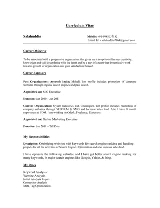 Curriculum Vitae<br />  <br />Salahuddin                                                                Mobile: +91-9988037182<br />                                                                                  Email Id: - salahuddin7864@gmail.com <br />Career Objective<br />To be associated with a progressive organization that gives me a scope to utilize my creativity, knowledge and skill accordance with the latest and be a part of a team that dynamically work towards growth of organization and gain satisfaction thereof.<br />Career Exposure<br />Past Organizations: Accosoft India; Mohali. Job profile includes promotion of company websites through organic search engines and paid search.<br /> <br />Appointed as: SEO Executive<br />Duration: Jan 2010 – Jan 2011<br />Current Organization: Stylam Industries Ltd. Chandigarh. Job profile includes promotion of company websites through SEO/SEM & SMO and Increase sales lead. Also I have 8 month experience as BDM. I am working on Odesk, Freelance, Elance etc<br />Appointed as: Online Marketing Executive<br />Duration: Jan 2011 – Till Date<br />My Responsibilities<br />Description: Optimizing websites with keywords for search engine ranking and handling projects for all the activities of Search Engine Optimization and also increase sales lead.<br />I have optimize the following websites, and I have got better search engine ranking for many keywords, in major search engines like Google, Yahoo, & Bing.<br />            <br />My Roles<br />Keyword Analysis <br />Website Analysis<br />Initial Analysis Report<br />Competitor Analysis<br />Meta-Tag Optimization<br />Title Tag Optimization<br />Google Analytics<br />2. Links Campaign<br />Description: Increasing back links to get good page rank for websites.<br />My Role<br />Search Engine Submissions<br />Directory Submissions<br />Article Submissions<br />Classified Submissions<br />Social Book Marking<br />RSS Submission<br />Link building<br />Blog submissions (Link wheel)<br />Forum marketing<br />Affiliate marketing<br />Social media marketing<br />Yellow pages submissions<br />Business directory Submissions<br />Email marketing<br />SEO Projects<br />Project 1   : http://laserthermometerhq.com/<br />Team Size: 1<br />Role & Responsibilities: Off-Page Optimization.<br />Project 2   : http://www.thegoutremedies.com/<br />Team Size: 2<br />Roles & Responsibilities: Off-Page Optimization.<br />Project 3   : http://toolorganizers.org.<br />Team Size: 2<br />Roles & Responsibilities: Off-Page Optimization.<br />Academic Profile<br />1. Master of Business Administration (MBA) Lateral Entry 2009-2010 from (SMU) Sikkim Manipa University.<br />2. Master of  E-Business Administration (MeBA)2009-2010 (IIeBM) International Institute Of E-Business  Management Mohali, Chandigarh, India.<br />3. Bachelor in Arts (BA) 2004 -2007 Allahabad University, UP  <br />4. Higher Secondary   2003-2004 from G.I.C, Pratapgarh, UP.<br />5. Matriculation Examination 2001-2002 from B.D Mishra Intermediate College, Pratapgarh, UP.<br />Technical Skills<br />Operating Systems: Windows 98, 2000, 2007,  XP.<br />Web: E-Mail, Internet Explorer, Mozila FirefoxProductivity: Microsoft Word, PowerPoint, Excel, and Software Installation.<br />My Strength<br /> Effective team player<br /> Quick learner of business processes and new technologies<br /> Versatile and easily adaptable to work on any environment<br /> Positive attitude, confidence and ability to withstand pressure<br /> Good communication skills, Self starter and highly motivated<br />Personal Details <br />          Date of Birth                 :  12.3.86<br />            Father’s Name               :  Sh. Nurual Hasan<br />             Nationality                     :  Indian<br />             Languages Known         :  English, Hindi, Urdu<br />         Permanent Address     :   Vill. Saraybaboo, Post-Newari(Jethwara), Pratapgarh (UP)<br />            Alternative Email-Id   :  salahuddinkhan.2009@rediffmail.com<br />            Alternative Mobile-No   :  +91- 9988037182<br />             <br /> Place:                                            <br /> Date:                                                                                                                           (Salahuddin)<br />