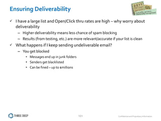 Ensuring Deliverability I have a large list and Open/Click thru rates are high – why worry about deliverability Higher deliverability means less chance of spam blocking Results (from testing, etc.) are more relevant/accurate if your list is clean What happens if I keep sending undeliverable email? You get blocked Messages end up in junk folders Senders get blacklisted Can be fined – up to $millions 