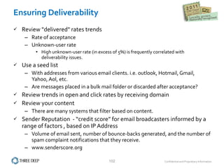 Ensuring Deliverability Review "delivered" rates trends Rate of acceptance Unknown-user rate High unknown-user rate (in excess of 5%) is frequently correlated with deliverability issues. Use a seed list  With addresses from various email clients. i.e. outlook, Hotmail, Gmail, Yahoo, Aol, etc. Are messages placed in a bulk mail folder or discarded after acceptance? Review trends in open and click rates by receiving domain Review your content There are many systems that filter based on content.  Sender Reputation  - “credit score” for email broadcasters informed by a range of factors , based on IP Address Volume of email sent, number of bounce‐backs generated, and the number of spam complaint notifications that they receive. www.senderscore.org 