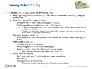 Ensuring Deliverability Address List Decay (Active and Inactive List)  Keep updating your distribution lists to handle inactive users, bounces, and spam complaints.  Establish Internal Frequency Policies  Shift control from list level to user engagement levels.  Set frequency based on where users are in their lifecycle.  If they are actively responding to your communications, then it is likely they are happy with the frequency and content.  If they are not responding to your communication, then allocate more resources to improving your content and making it more relevant.  Segment out your inactives  Place these subscribers on a separate list that can be tracked easily when sending your emails.  Attempt to re-engage.  Do something out of the ordinary  Acknowledge that subscribers are not engaged  Get them to click -- learn why they haven't been engaged place the subscribers that engage back on your "active" list Purge non-responders Don't purge after your first attempt to re-engage subscribers.  Reduces cost.  Reduces chances of blacklisting ISPs are now considering engagement in their deliverability equations 