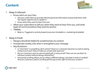 Content Keep it relevant Know who’s on your lists. Ask your subscribers to provide relevant personal information and provide them with the regular opportunity to update it. Know when they want to hear from you Allow your subscribers to tell you when they want to hear from you, and what types of communications they want to receive.  TIMING Blast vs. Triggered or activity based (consumer timetable vs. marketing timetable) Keep it Fresh Designs should be helpful & complimentary to content Incorporate novelty only when it strengthens your message Key Questions: Is “click here” a compelling call to action? Have our customers become so used to seeing it they tune it out? Does it make our emails look spammy? Do our customers want to see animated gifs in every email? How can we use them to enhance content without being a distraction? Horizontal scrolling allows you to utilize a different design, but does it work on mobile? And are customers used to scrolling all the way to the right to find your content? 
