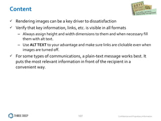 Content Rendering images can be a key driver to dissatisfaction Verify that key information, links, etc. is visible in all formats Always assign height and width dimensions to them and when necessary fill them with alt text. Use  ALT TEXT  to your advantage and make sure links are clickable even when images are turned off. For some types of communications, a plain-text message works best. It puts the most relevant information in front of the recipient in a convenient way.  