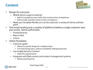 Content Design for everyone Mobile device usage increasing* 85% of smartphone users check their email on their smartphones  82% actually read their email on their smartphone. -  Make your template flexible so it can be used over a variety of clients and look good. Test email rending over a variety of platforms before a single customer sees your email.  Some useful tools: Pivotal Veracity Return Path Litmus  Utilize Templates Improves speed  Allows for quicker design for multiple emails Can interchange parts, without completely redesigning emails Can enable Dynamic Content Useful for segmentation Integrates with Web content and content management systems Reduce proofing time *ExactTarget   (2009)  