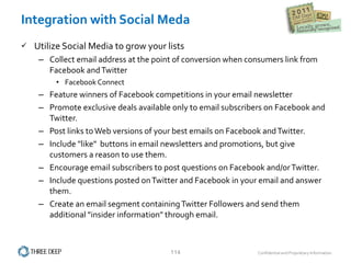 Integration with Social Meda Utilize Social Media to grow your lists Collect email address at the point of conversion when consumers link from Facebook and Twitter Facebook Connect  Feature winners of Facebook competitions in your email newsletter Promote exclusive deals available only to email subscribers on Facebook and Twitter.  Post links to Web versions of your best emails on Facebook and Twitter.  Include "like"  buttons in email newsletters and promotions, but give customers a reason to use them.  Encourage email subscribers to post questions on Facebook and/or Twitter.  Include questions posted on Twitter and Facebook in your email and answer them.  Create an email segment containing Twitter Followers and send them additional "insider information" through email.  