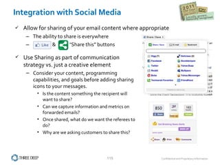 Integration with Social Media Allow for sharing of your email content where appropriate The ability to share is everywhere “ Like”  &  “Share this” buttons Use Sharing as part of communication strategy vs. just a creative element Consider your content, programming capabilities, and goals before adding sharing icons to your messages. Is the content something the recipient will want to share? Can we capture information and metrics on forwarded emails? Once shared, what do we want the referees to do? Why are we asking customers to share this?  